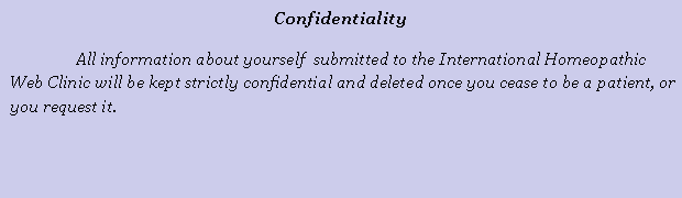 Cuadro de texto: ConfidentialityAll information about yourself  submitted to the International Homeopathic Web Clinic will be kept strictly confidential and deleted once you cease to be a patient, or you request it.