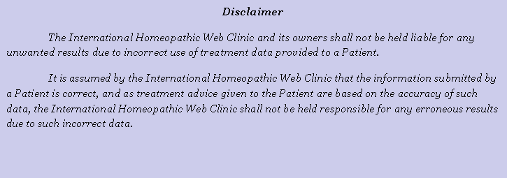 Cuadro de texto: DisclaimerThe International Homeopathic Web Clinic and its owners shall not be held liable for any unwanted results due to incorrect use of treatment data provided to a Patient. It is assumed by the International Homeopathic Web Clinic that the information submitted by a Patient is correct, and as treatment advice given to the Patient are based on the accuracy of such data, the International Homeopathic Web Clinic shall not be held responsible for any erroneous results due to such incorrect data.